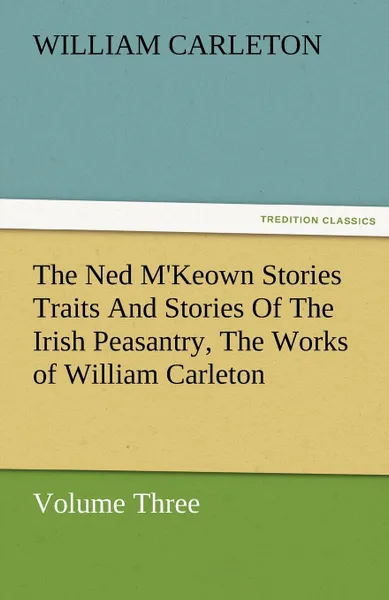 Обложка книги The Ned M.Keown Stories Traits and Stories of the Irish Peasantry, the Works of William Carleton, Volume Three, William Carleton