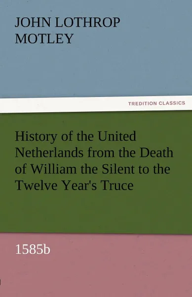 Обложка книги History of the United Netherlands from the Death of William the Silent to the Twelve Year.s Truce, 1585b, John Lothrop Motley