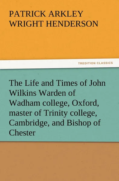 Обложка книги The Life and Times of John Wilkins Warden of Wadham College, Oxford, Master of Trinity College, Cambridge, and Bishop of Chester, P. A. Wright Henderson