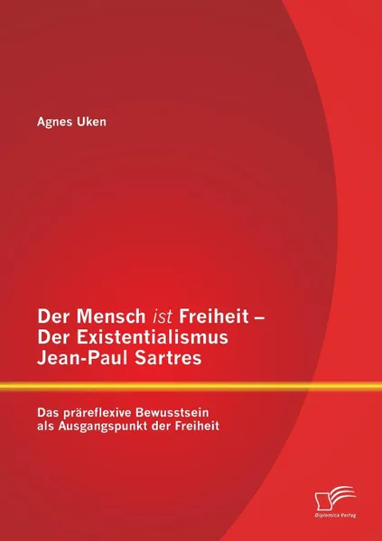 Обложка книги Der Mensch ist Freiheit - Der Existentialismus Jean-Paul Sartres. Das prareflexive Bewusstsein als Ausgangspunkt der Freiheit, Agnes Uken