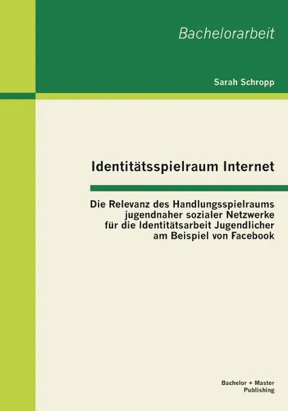 Обложка книги Identitatsspielraum Internet. Die Relevanz des Handlungsspielraums jugendnaher sozialer Netzwerke fur die Identitatsarbeit Jugendlicher am Beispiel von Facebook, Sarah Schropp