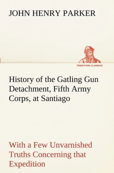 Обложка книги History of the Gatling Gun Detachment, Fifth Army Corps, at Santiago With a Few Unvarnished Truths Concerning that Expedition, John H. (John Henry) Parker