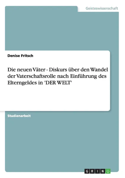 Обложка книги Die neuen Vater - Diskurs uber den Wandel der Vaterschaftsrolle nach Einfuhrung des Elterngeldes in .DER WELT., Denise Fritsch