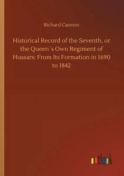 Обложка книги Historical Record of the Seventh, or the Queen.s Own Regiment of Hussars. From Its Formation in 1690 to 1842, Richard Cannon