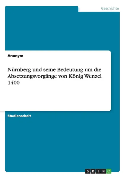 Обложка книги Nurnberg und seine Bedeutung um die Absetzungsvorgange von Konig Wenzel 1400, Неустановленный автор
