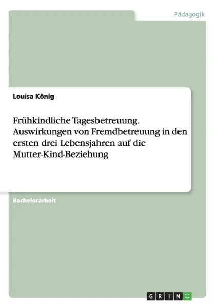 Обложка книги Fruhkindliche Tagesbetreuung. Auswirkungen von Fremdbetreuung in den ersten drei Lebensjahren auf die Mutter-Kind-Beziehung, Louisa König