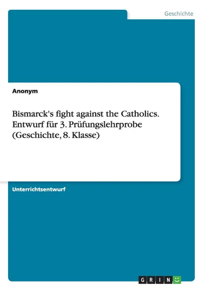 Обложка книги Bismarck.s fight against the Catholics. Entwurf fur 3. Prufungslehrprobe (Geschichte, 8. Klasse), Неустановленный автор