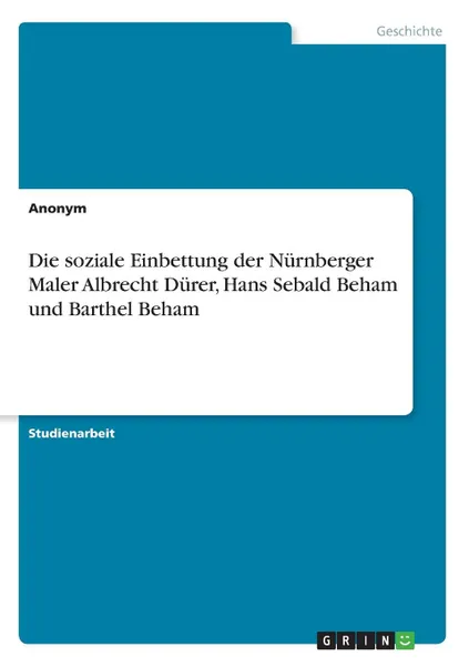 Обложка книги Die soziale Einbettung der Nurnberger Maler Albrecht Durer, Hans Sebald Beham und Barthel Beham, Неустановленный автор