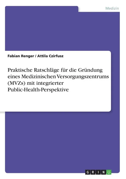 Обложка книги Praktische Ratschlage fur die Grundung eines Medizinischen Versorgungszentrums (MVZs) mit integrierter Public-Health-Perspektive, Fabian Renger, Attila Czirfusz