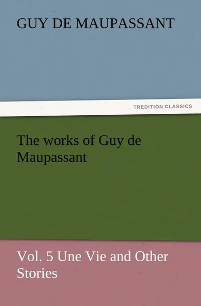 Обложка книги The Works of Guy de Maupassant, Vol. 5 Une Vie and Other Stories, Guy de Maupassant, Ги де Мопассан