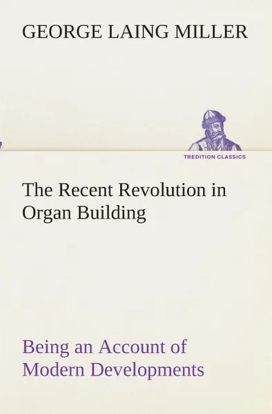 Обложка книги The Recent Revolution in Organ Building Being an Account of Modern Developments, George Laing Miller