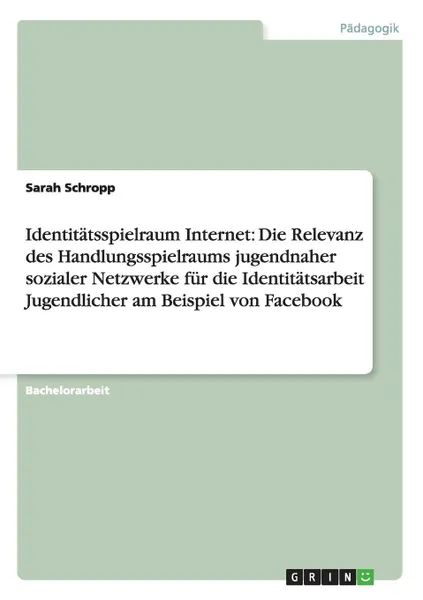 Обложка книги Identitatsspielraum Internet. Die Relevanz des Handlungsspielraums jugendnaher sozialer Netzwerke fur die Identitatsarbeit Jugendlicher am Beispiel von Facebook, Sarah Schropp