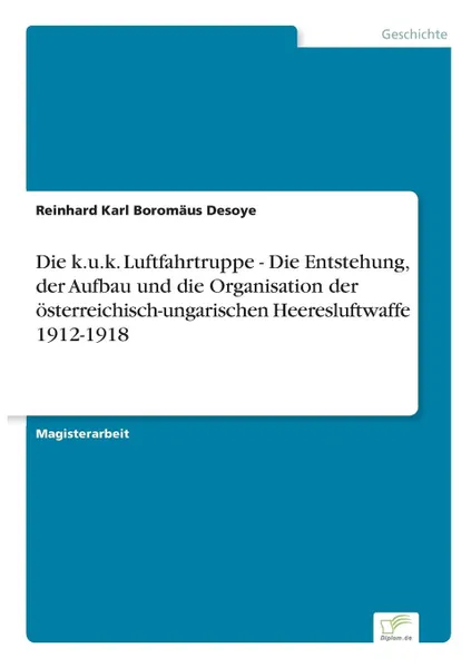 Обложка книги Die k.u.k. Luftfahrtruppe - Die Entstehung, der Aufbau und die Organisation der osterreichisch-ungarischen Heeresluftwaffe 1912-1918, Reinhard Karl Boromäus Desoye