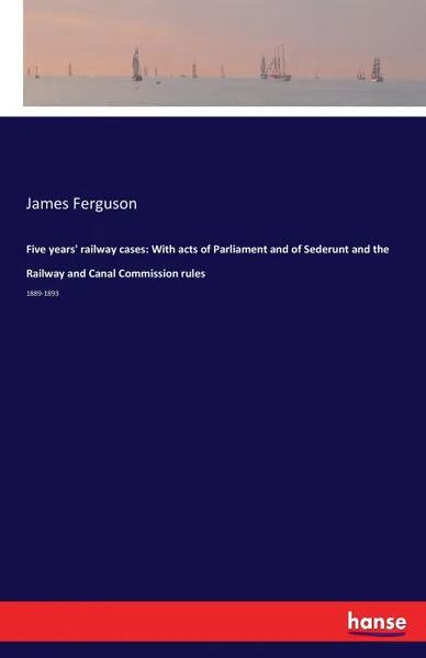 Обложка книги Five years. railway cases. With acts of Parliament and of Sederunt and the Railway and Canal Commission rules, James Ferguson