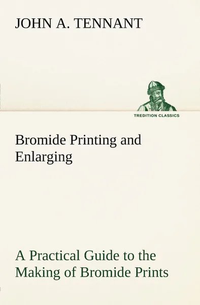 Обложка книги Bromide Printing and Enlarging A Practical Guide to the Making of Bromide Prints by Contact and Bromide Enlarging by Daylight and Artificial Light, With the Toning of Bromide Prints and Enlargements, John A. Tennant