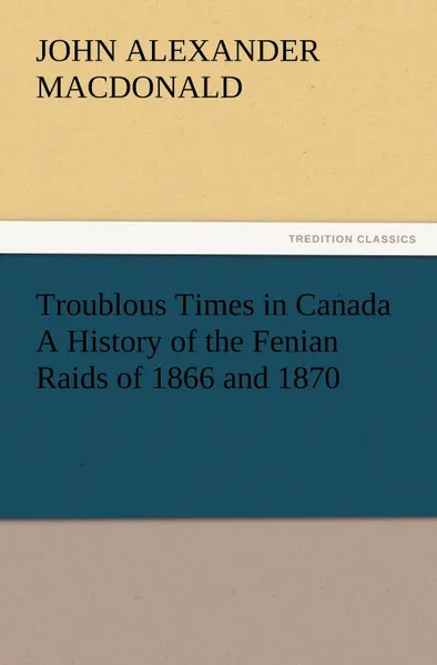 Обложка книги Troublous Times in Canada A History of the Fenian Raids of 1866 and 1870, John A. (John Alexander) MacDonald