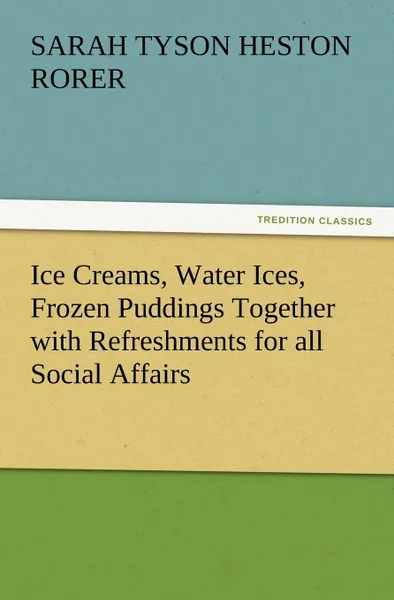 Обложка книги Ice Creams, Water Ices, Frozen Puddings Together with Refreshments for All Social Affairs, Sarah Tyson Heston Rorer