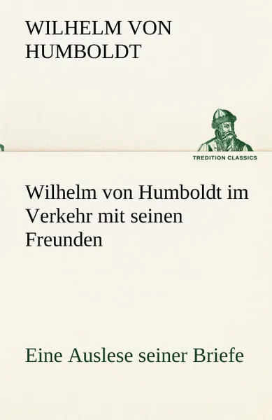 Обложка книги Wilhelm Von Humboldt Im Verkehr Mit Seinen Freunden - Eine Auslese Seiner Briefe, Wilhelm Von Humboldt