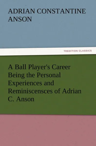 Обложка книги A Ball Player.s Career Being the Personal Experiences and Reminiscensces of Adrian C. Anson, Adrian Constantine Anson