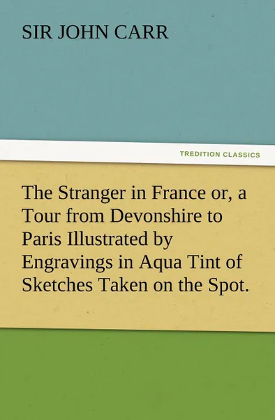 Обложка книги The Stranger in France Or, a Tour from Devonshire to Paris Illustrated by Engravings in Aqua Tint of Sketches Taken on the Spot., John Carr