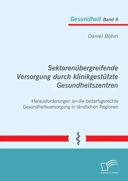 Обложка книги Sektorenubergreifende Versorgung durch klinikgestutzte Gesundheitszentren. Herausforderungen an die bedarfsgerechte Gesundheitsversorgung in landlichen Regionen, Daniel Böhm