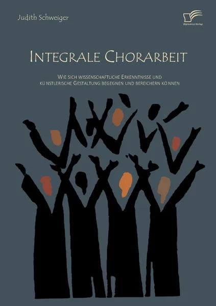 Обложка книги Integrale Chorarbeit. Wie sich wissenschaftliche Erkenntnisse und kunstlerische Gestaltung begegnen und bereichern konnen, Judith Schweiger