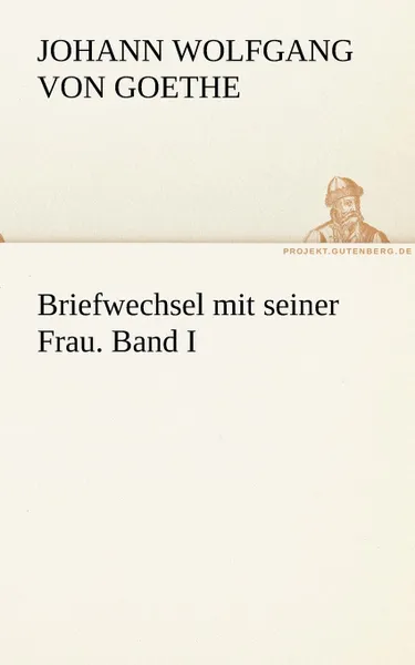 Обложка книги Briefwechsel Mit Seiner Frau. Band I, Johann Wolfgang von Goethe, Johann Wolfgang Von Goethe