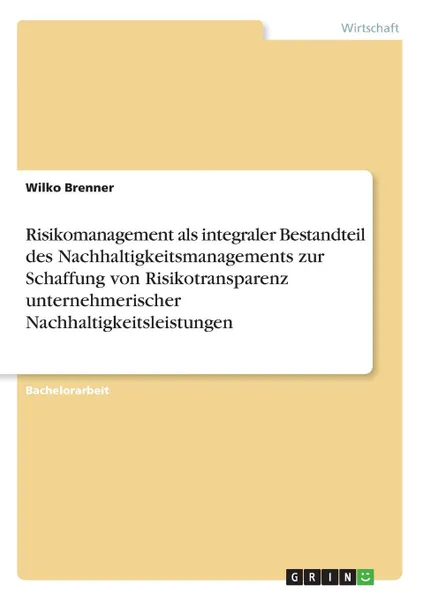 Обложка книги Risikomanagement als integraler Bestandteil des Nachhaltigkeitsmanagements zur Schaffung von Risikotransparenz unternehmerischer Nachhaltigkeitsleistungen, Wilko Brenner