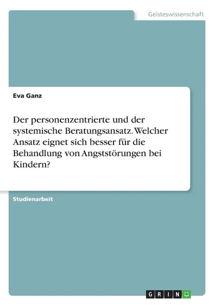 Обложка книги Der personenzentrierte und der systemische Beratungsansatz. Welcher Ansatz eignet sich besser fur die Behandlung von Angststorungen bei Kindern., Eva Ganz