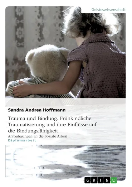 Обложка книги Trauma und Bindung. Fruhkindliche Traumatisierung und ihre Einflusse auf die Bindungsfahigkeit, Sandra Andrea Hoffmann