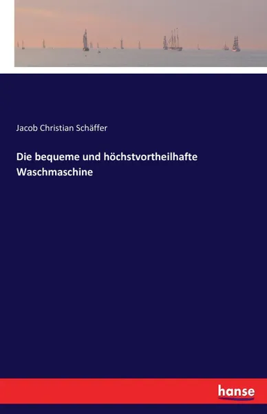 Обложка книги Die bequeme und hochstvortheilhafte Waschmaschine, Jacob Christian Schäffer