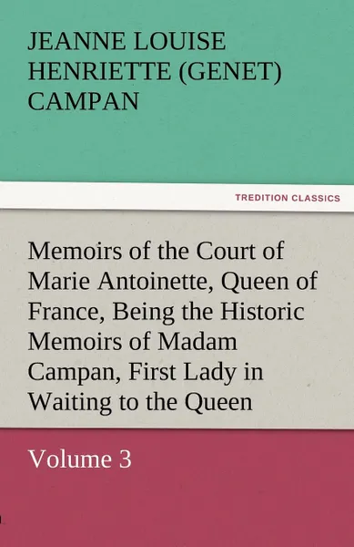 Обложка книги Memoirs of the Court of Marie Antoinette, Queen of France, Volume 3 Being the Historic Memoirs of Madam Campan, First Lady in Waiting to the Queen, Jeanne Louise Henriette Campan