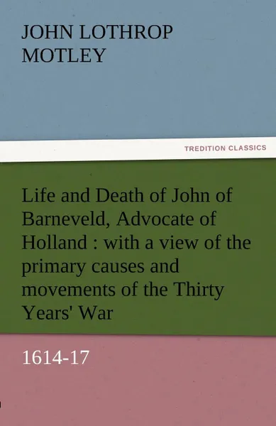 Обложка книги Life and Death of John of Barneveld, Advocate of Holland. With a View of the Primary Causes and Movements of the Thirty Years. War, 1614-17, John Lothrop Motley