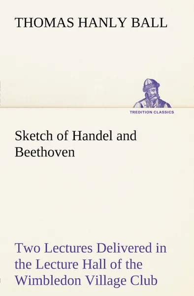 Обложка книги Sketch of Handel and Beethoven Two Lectures, Delivered in the Lecture Hall of the Wimbledon Village Club, on Monday Evening, Dec. 14, 1863; and Monday Evening, Jan. 11, 1864, Thomas Hanly Ball