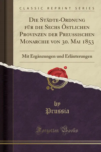 Обложка книги Die Stadte-Ordnung fur die Sechs Ostlichen Provinzen der Preussischen Monarchie von 30. Mai 1853. Mit Erganzungen und Erlauterungen (Classic Reprint), Prussia Prussia