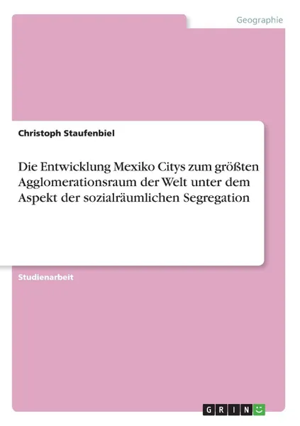 Обложка книги Die Entwicklung Mexiko Citys zum grossten Agglomerationsraum der Welt unter dem Aspekt der sozialraumlichen Segregation, Christoph Staufenbiel