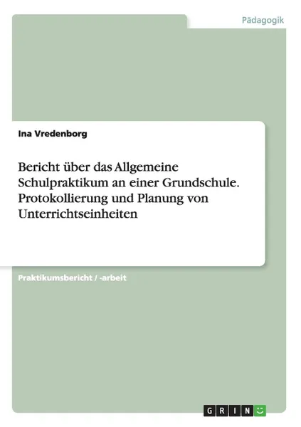 Обложка книги Bericht uber das Allgemeine Schulpraktikum an einer Grundschule. Protokollierung und Planung von Unterrichtseinheiten, Ina Vredenborg