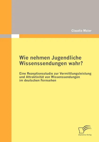 Обложка книги Wie nehmen Jugendliche Wissenssendungen wahr. Eine Rezeptionsstudie zur Vermittlungsleistung und Attraktivitat von Wissenssendungen im deutschen Fernsehen, Claudia Maier