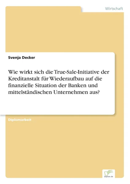 Обложка книги Wie wirkt sich die True-Sale-Initiative der Kreditanstalt fur Wiederaufbau auf die finanzielle Situation der Banken und mittelstandischen Unternehmen aus., Svenja Decker