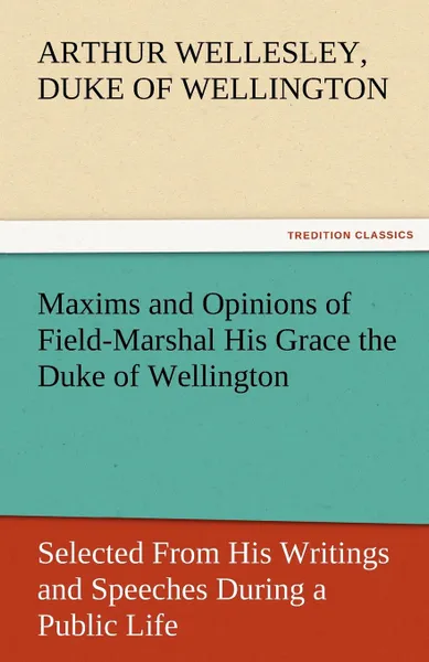 Обложка книги Maxims and Opinions of Field-Marshal His Grace the Duke of Wellington, Selected from His Writings and Speeches During a Public Life of More Than Half, Arthur Wellesley Duke of Wellington