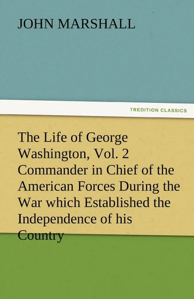 Обложка книги The Life of George Washington, Vol. 2 Commander in Chief of the American Forces During the War Which Established the Independence of His Country and F, John Marshall