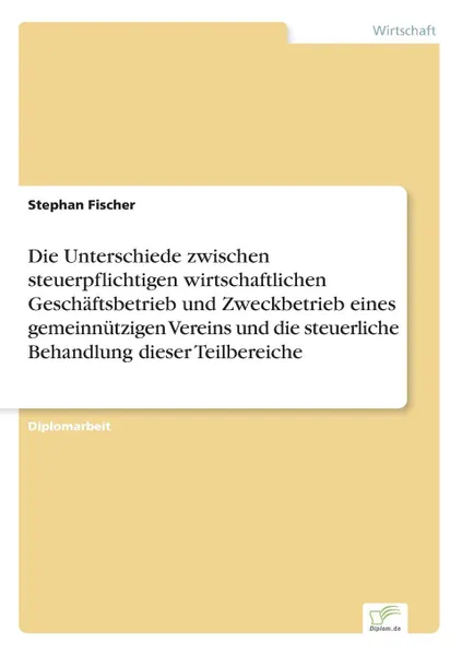 Обложка книги Die Unterschiede zwischen steuerpflichtigen wirtschaftlichen Geschaftsbetrieb und Zweckbetrieb eines gemeinnutzigen Vereins und die steuerliche Behandlung dieser Teilbereiche, Stephan Fischer