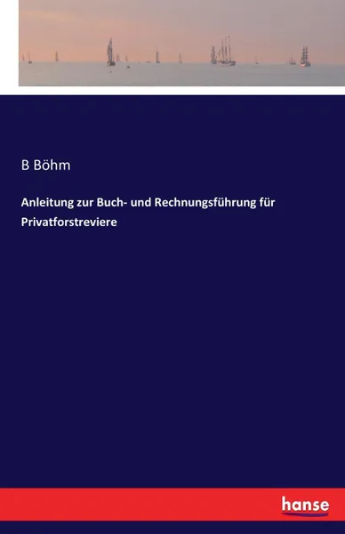 Обложка книги Anleitung zur Buch- und Rechnungsfuhrung fur Privatforstreviere, B Böhm