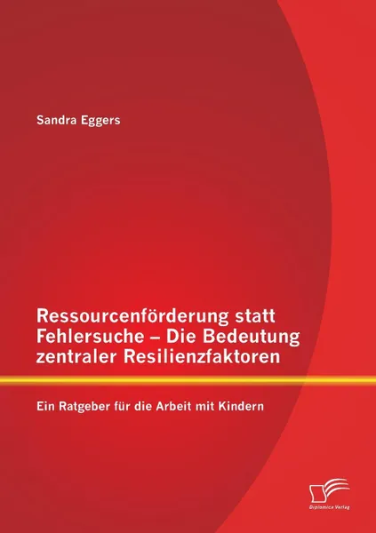 Обложка книги Ressourcenforderung Statt Fehlersuche - Die Bedeutung Zentraler Resilienzfaktoren. Ein Ratgeber Fur Die Arbeit Mit Kindern, Sandra Eggers