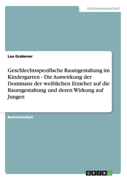 Обложка книги Geschlechtsspezifische Raumgestaltung im Kindergarten - Die Auswirkung der Dominanz der weiblichen Erzieher auf die Raumgestaltung und deren Wirkung auf Jungen, Lea Grabener