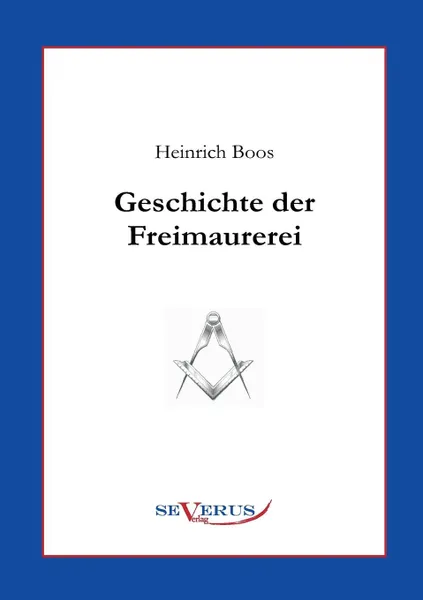 Обложка книги Geschichte Der Freimaurerei. Ein Beitrag Zur Kultur- Und Literatur-Geschichte Des 18. Jahrhunderts, Heinrich Boos