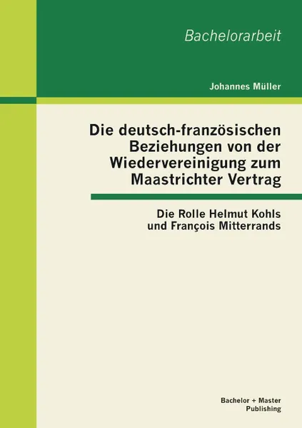 Обложка книги Die deutsch-franzosischen Beziehungen von der Wiedervereinigung zum Maastrichter Vertrag. Die Rolle Helmut Kohls und Francois Mitterrands, Johannes Müller