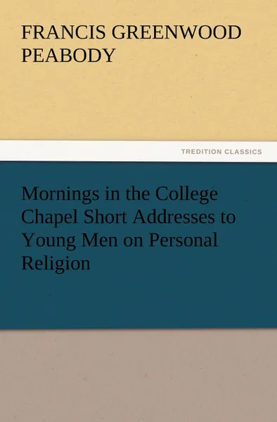 Обложка книги Mornings in the College Chapel Short Addresses to Young Men on Personal Religion, Francis Greenwood Peabody