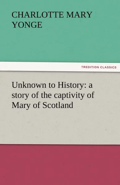 Обложка книги Unknown to History. A Story of the Captivity of Mary of Scotland, Charlotte Mary Yonge