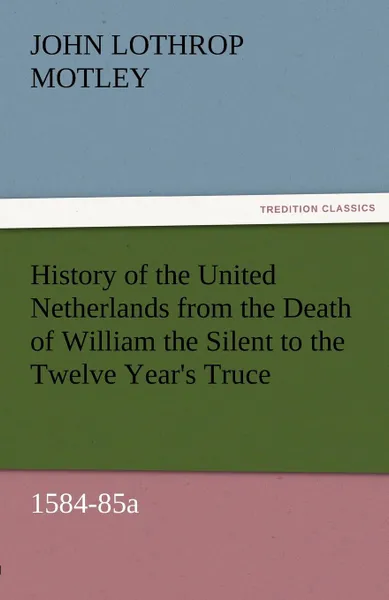 Обложка книги History of the United Netherlands from the Death of William the Silent to the Twelve Year.s Truce, 1584-85a, John Lothrop Motley